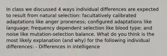 In class we discussed 4 ways individual differences are expected to result from natural selection: facultatively calibrated adaptations like anger proneness; configured adaptations like language; frequency dependent selection like blood type; and noise like mutation-selection balance. What do you think is the most likely explanation (and why) for the following individual differences: - Differences in intelligence