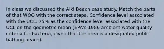 In class we discussed the Alki Beach case study. Match the parts of that WQO with the correct steps. Confidence level associated with the UCL: 75% as the confidence level associated with the UCL on the geometric mean (EPA's 1986 ambient water quality criteria for bacteria, given that the area is a designated public bathing beach).