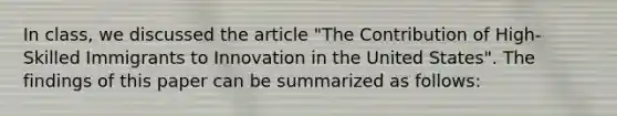 In class, we discussed the article "The Contribution of High-Skilled Immigrants to Innovation in the United States". The findings of this paper can be summarized as follows: