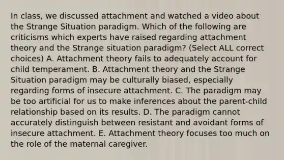 In class, we discussed attachment and watched a video about the Strange Situation paradigm. Which of the following are criticisms which experts have raised regarding attachment theory and the Strange situation paradigm? (Select ALL correct choices) A. Attachment theory fails to adequately account for child temperament. B. Attachment theory and the Strange Situation paradigm may be culturally biased, especially regarding forms of insecure attachment. C. The paradigm may be too artificial for us to make inferences about the parent-child relationship based on its results. D. The paradigm cannot accurately distinguish between resistant and avoidant forms of insecure attachment. E. Attachment theory focuses too much on the role of the maternal caregiver.