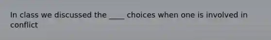 In class we discussed the ____ choices when one is involved in conflict