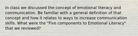 In class we discussed the concept of emotional literacy and communication. Be familiar with a general definition of that concept and how it relates to ways to increase communication skills. What were the "Five components to Emotional Literacy" that we reviewed?