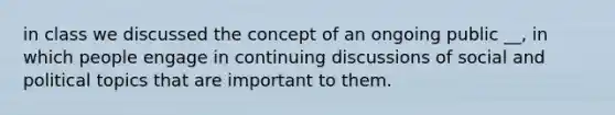 in class we discussed the concept of an ongoing public __, in which people engage in continuing discussions of social and political topics that are important to them.