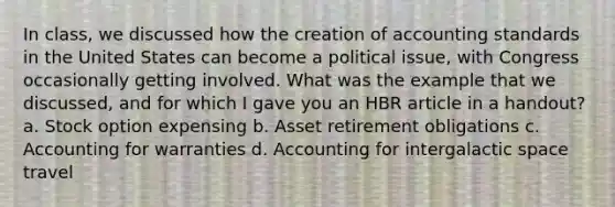 In class, we discussed how the creation of accounting standards in the United States can become a political issue, with Congress occasionally getting involved. What was the example that we discussed, and for which I gave you an HBR article in a handout? a. Stock option expensing b. Asset retirement obligations c. Accounting for warranties d. Accounting for intergalactic space travel