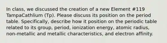 In class, we discussed the creation of a new Element #119 TampaCathlium (Tp). Please discuss its position on the period table. Specifically, describe how it position on the periodic table related to its group, period, ionization energy, atomic radius, non-metallic and metallic characteristics, and electron affinity.