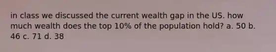 in class we discussed the current wealth gap in the US. how much wealth does the top 10% of the population hold? a. 50 b. 46 c. 71 d. 38