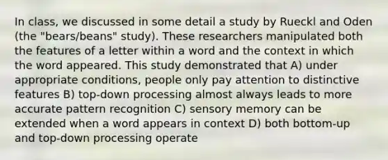 In class, we discussed in some detail a study by Rueckl and Oden (the "bears/beans" study). These researchers manipulated both the features of a letter within a word and the context in which the word appeared. This study demonstrated that A) under appropriate conditions, people only pay attention to distinctive features B) top-down processing almost always leads to more accurate pattern recognition C) sensory memory can be extended when a word appears in context D) both bottom-up and top-down processing operate