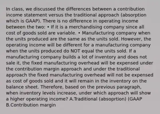 In​ class, we discussed the differences between a contribution income statement versus the traditional approach​ (absorption which is​ GAAP). There is no difference in operating income between the​ two: ​• If it is a merchandising company since all cost of goods sold are variable. ​• Manufacturing company when the units produced are the same as the units sold. ​However, the operating income will be different for a manufacturing company when the units produced do NOT equal the units sold. If a manufacturing company builds a lot of inventory and does not sale​ it, the fixed manufacturing overhead will be expensed under the contribution margin approach and under the traditional approach the fixed manufacturing overhead will not be expensed as cost of goods sold and it will remain in the inventory on the balance sheet. ​Therefore, based on the previous​ paragraph, when inventory levels​ increase, under which approach will show a higher operating​ income? A.Traditional​ (absoprtion) (GAAP B.Contribution margin