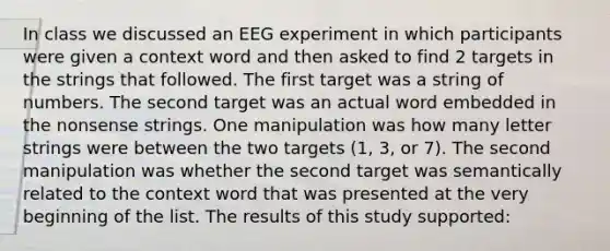 In class we discussed an EEG experiment in which participants were given a context word and then asked to find 2 targets in the strings that followed. The first target was a string of numbers. The second target was an actual word embedded in the nonsense strings. One manipulation was how many letter strings were between the two targets (1, 3, or 7). The second manipulation was whether the second target was semantically related to the context word that was presented at the very beginning of the list. The results of this study supported: