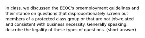 In class, we discussed the EEOC's preemployment guidelines and their stance on questions that disproportionately screen out members of a protected class group or that are not job-related and consistent with business necessity. Generally speaking, describe the legality of these types of questions. (short answer)