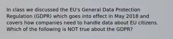 In class we discussed the EU's General Data Protection Regulation (GDPR) which goes into effect in May 2018 and covers how companies need to handle data about EU citizens. Which of the following is NOT true about the GDPR?