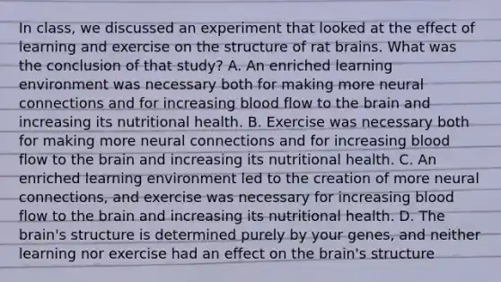 In class, we discussed an experiment that looked at the effect of learning and exercise on the structure of rat brains. What was the conclusion of that study? A. An enriched learning environment was necessary both for making more neural connections and for increasing blood flow to the brain and increasing its nutritional health. B. Exercise was necessary both for making more neural connections and for increasing blood flow to the brain and increasing its nutritional health. C. An enriched learning environment led to the creation of more neural connections, and exercise was necessary for increasing blood flow to the brain and increasing its nutritional health. D. The brain's structure is determined purely by your genes, and neither learning nor exercise had an effect on the brain's structure