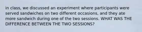 in class, we discussed an experiment where participants were served sandwiches on two different occasions, and they ate more sandwich during one of the two sessions. WHAT WAS THE DIFFERENCE BETWEEN THE TWO SESSIONS?