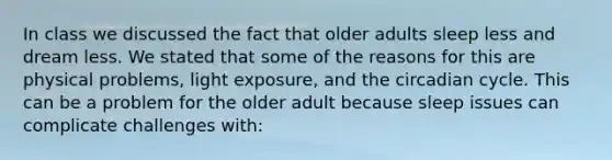 In class we discussed the fact that older adults sleep less and dream less. We stated that some of the reasons for this are physical problems, light exposure, and the circadian cycle. This can be a problem for the older adult because sleep issues can complicate challenges with: