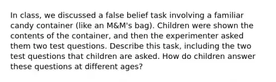 In class, we discussed a false belief task involving a familiar candy container (like an M&M's bag). Children were shown the contents of the container, and then the experimenter asked them two test questions. Describe this task, including the two test questions that children are asked. How do children answer these questions at different ages?