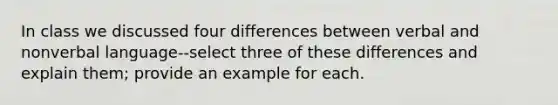 In class we discussed four differences between verbal and nonverbal language--select three of these differences and explain them; provide an example for each.