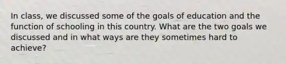 In class, we discussed some of the goals of education and the function of schooling in this country. What are the two goals we discussed and in what ways are they sometimes hard to achieve?