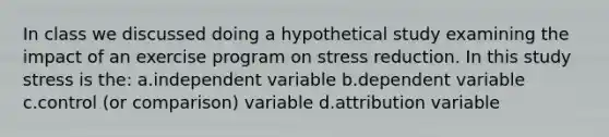 In class we discussed doing a hypothetical study examining the impact of an exercise program on stress reduction. In this study stress is the: a.independent variable b.dependent variable c.control (or comparison) variable d.attribution variable