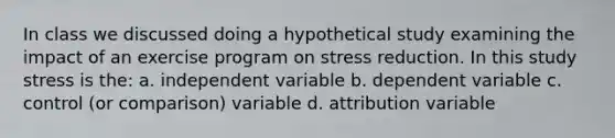 In class we discussed doing a hypothetical study examining the impact of an exercise program on stress reduction. In this study stress is the: a. independent variable b. dependent variable c. control (or comparison) variable d. attribution variable