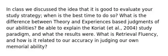 In class we discussed the idea that it is good to evaluate your study strategy; when is the best time to do so? What is the difference between Theory and Experiences based judgments of our abilities? Be able to explain the Koriat (et al., 2004) study paradigm, and what the results were. What is Retrieval Fluency, and how is it related to our accuracy in judging our own memorial ability?