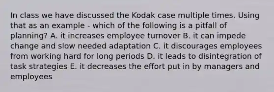 In class we have discussed the Kodak case multiple times. Using that as an example - which of the following is a pitfall of planning? A. it increases employee turnover B. it can impede change and slow needed adaptation C. it discourages employees from working hard for long periods D. it leads to disintegration of task strategies E. it decreases the effort put in by managers and employees