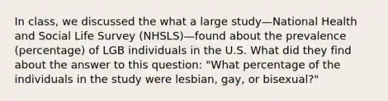 In class, we discussed the what a large study—National Health and Social Life Survey (NHSLS)—found about the prevalence (percentage) of LGB individuals in the U.S. What did they find about the answer to this question: "What percentage of the individuals in the study were lesbian, gay, or bisexual?"