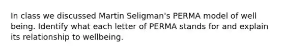 In class we discussed Martin Seligman's PERMA model of well being. Identify what each letter of PERMA stands for and explain its relationship to wellbeing.