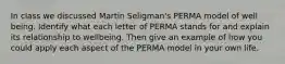 In class we discussed Martin Seligman's PERMA model of well being. Identify what each letter of PERMA stands for and explain its relationship to wellbeing. Then give an example of how you could apply each aspect of the PERMA model in your own life.