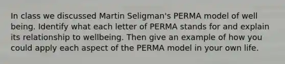 In class we discussed Martin Seligman's PERMA model of well being. Identify what each letter of PERMA stands for and explain its relationship to wellbeing. Then give an example of how you could apply each aspect of the PERMA model in your own life.