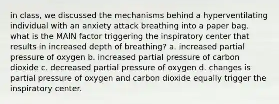 in class, we discussed the mechanisms behind a hyperventilating individual with an anxiety attack breathing into a paper bag. what is the MAIN factor triggering the inspiratory center that results in increased depth of breathing? a. increased partial pressure of oxygen b. increased partial pressure of carbon dioxide c. decreased partial pressure of oxygen d. changes is partial pressure of oxygen and carbon dioxide equally trigger the inspiratory center.