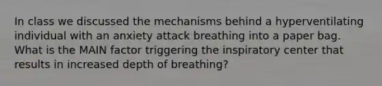 In class we discussed the mechanisms behind a hyperventilating individual with an anxiety attack breathing into a paper bag. What is the MAIN factor triggering the inspiratory center that results in increased depth of breathing?