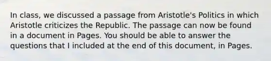 In class, we discussed a passage from Aristotle's Politics in which Aristotle criticizes the Republic. The passage can now be found in a document in Pages. You should be able to answer the questions that I included at the end of this document, in Pages.