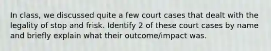 In class, we discussed quite a few court cases that dealt with the legality of stop and frisk. Identify 2 of these court cases by name and briefly explain what their outcome/impact was.