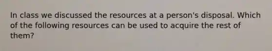 In class we discussed the resources at a person's disposal. Which of the following resources can be used to acquire the rest of them?