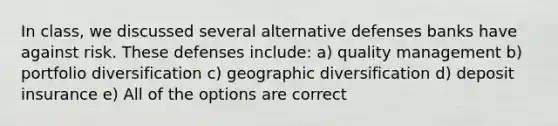 In class, we discussed several alternative defenses banks have against risk. These defenses include: a) quality management b) portfolio diversification c) geographic diversification d) deposit insurance e) All of the options are correct