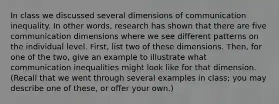 In class we discussed several dimensions of communication inequality. In other words, research has shown that there are five communication dimensions where we see different patterns on the individual level. First, list two of these dimensions. Then, for one of the two, give an example to illustrate what communication inequalities might look like for that dimension. (Recall that we went through several examples in class; you may describe one of these, or offer your own.)