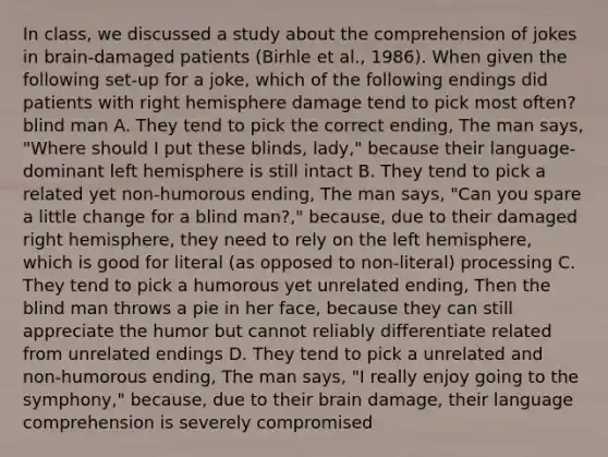 In class, we discussed a study about the comprehension of jokes in brain-damaged patients (Birhle et al., 1986). When given the following set-up for a joke, which of the following endings did patients with right hemisphere damage tend to pick most often? blind man A. They tend to pick the correct ending, The man says, "Where should I put these blinds, lady," because their language-dominant left hemisphere is still intact B. They tend to pick a related yet non-humorous ending, The man says, "Can you spare a little change for a blind man?," because, due to their damaged right hemisphere, they need to rely on the left hemisphere, which is good for literal (as opposed to non-literal) processing C. They tend to pick a humorous yet unrelated ending, Then the blind man throws a pie in her face, because they can still appreciate the humor but cannot reliably differentiate related from unrelated endings D. They tend to pick a unrelated and non-humorous ending, The man says, "I really enjoy going to the symphony," because, due to their brain damage, their language comprehension is severely compromised