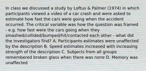 In class we discussed a study by Loftus & Palmer (1974) in which participants viewed a video of a car crash and were asked to estimate how fast the cars were going when the accident occurred. The critical variable was how the question was framed - e.g. how fast were the cars going when they smashed/collided/bumped/hit/contacted each other - what did the investigators find? A. Participants estimates were unaffected by the description B. Speed estimates increased with increasing strength of the description C. Subjects from all groups remembered broken glass when there was none D. Memory was unaffected