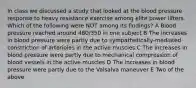 In class we discussed a study that looked at the blood pressure response to heavy resistance exercise among elite power lifters. Which of the following were NOT among its findings? A Blood pressure reached around 480/350 in one subject B The increases in blood pressure were partly due to sympathetically-mediated constriction of arterioles in the active muscles C The increases in blood pressure were partly due to mechanical compression of blood vessels in the active muscles D The increases in blood pressure were partly due to the Valsalva maneuver E Two of the above