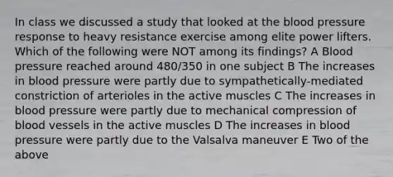 In class we discussed a study that looked at the blood pressure response to heavy resistance exercise among elite power lifters. Which of the following were NOT among its findings? A Blood pressure reached around 480/350 in one subject B The increases in blood pressure were partly due to sympathetically-mediated constriction of arterioles in the active muscles C The increases in blood pressure were partly due to mechanical compression of blood vessels in the active muscles D The increases in blood pressure were partly due to the Valsalva maneuver E Two of the above