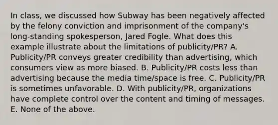 In class, we discussed how Subway has been negatively affected by the felony conviction and imprisonment of the company's long-standing spokesperson, Jared Fogle. What does this example illustrate about the limitations of publicity/PR? A. Publicity/PR conveys greater credibility than advertising, which consumers view as more biased. B. Publicity/PR costs less than advertising because the media time/space is free. C. Publicity/PR is sometimes unfavorable. D. With publicity/PR, organizations have complete control over the content and timing of messages. E. None of the above.