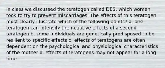 In class we discussed the teratogen called DES, which women took to try to prevent miscarriages. The effects of this teratogen most clearly illustrate which of the following points? a. one teratogen can intensify the negative effects of a second teratogen b. some individuals are genetically predisposed to be resilient to specific effects c. effects of teratogens are often dependent on the psychological and physiological characteristics of the mother d. effects of teratogens may not appear for a long time