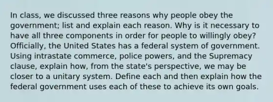 In class, we discussed three reasons why people obey the government; list and explain each reason. Why is it necessary to have all three components in order for people to willingly obey? Officially, the United States has a federal system of government. Using intrastate commerce, police powers, and the Supremacy clause, explain how, from the state's perspective, we may be closer to a unitary system. Define each and then explain how the federal government uses each of these to achieve its own goals.