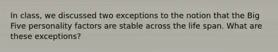 In class, we discussed two exceptions to the notion that the Big Five personality factors are stable across the life span. What are these exceptions?