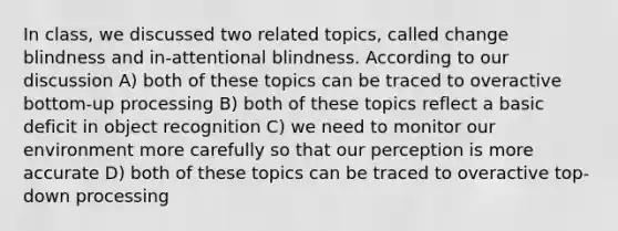 In class, we discussed two related topics, called change blindness and in-attentional blindness. According to our discussion A) both of these topics can be traced to overactive bottom-up processing B) both of these topics reflect a basic deficit in object recognition C) we need to monitor our environment more carefully so that our perception is more accurate D) both of these topics can be traced to overactive top-down processing