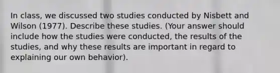 In class, we discussed two studies conducted by Nisbett and Wilson (1977). Describe these studies. (Your answer should include how the studies were conducted, the results of the studies, and why these results are important in regard to explaining our own behavior).