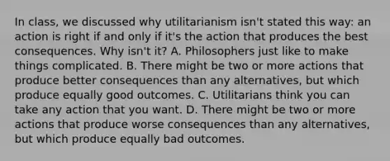 In class, we discussed why utilitarianism isn't stated this way: an action is right if and only if it's the action that produces the best consequences. Why isn't it? A. Philosophers just like to make things complicated. B. There might be two or more actions that produce better consequences than any alternatives, but which produce equally good outcomes. C. Utilitarians think you can take any action that you want. D. There might be two or more actions that produce worse consequences than any alternatives, but which produce equally bad outcomes.