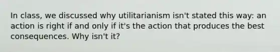 In class, we discussed why utilitarianism isn't stated this way: an action is right if and only if it's the action that produces the best consequences. Why isn't it?