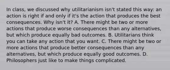 In class, we discussed why utilitarianism isn't stated this way: an action is right if and only if it's the action that produces the best consequences. Why isn't it? A. There might be two or more actions that produce worse consequences than any alternatives, but which produce equally bad outcomes. B. Utilitarians think you can take any action that you want. C. There might be two or more actions that produce better consequences than any alternatives, but which produce equally good outcomes. D. Philosophers just like to make things complicated.