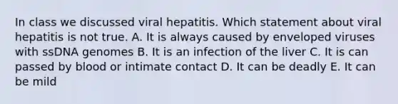 In class we discussed viral hepatitis. Which statement about viral hepatitis is not true. A. It is always caused by enveloped viruses with ssDNA genomes B. It is an infection of the liver C. It is can passed by blood or intimate contact D. It can be deadly E. It can be mild